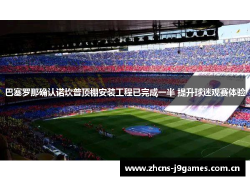巴塞罗那确认诺坎普顶棚安装工程已完成一半 提升球迷观赛体验 巴塞罗那确认诺坎普顶棚安装工程已完成一半 提升球迷观赛体验