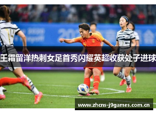 王霜留洋热刺女足首秀闪耀英超收获处子进球 王霜留洋热刺女足首秀闪耀英超收获处子进球